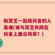 和灵芝一起拍抖音的人是谁(谁与灵芝共同在抖音上展示风采？)