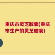 重庆市灵芝胶囊(重庆市生产的灵芝胶囊)