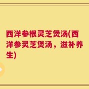 西洋参根灵芝煲汤(西洋参灵芝煲汤，滋补养生)