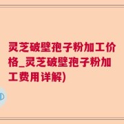 灵芝破壁孢子粉加工价格_灵芝破壁孢子粉加工费用详解)