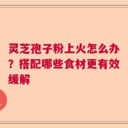 灵芝孢子粉上火怎么办？搭配哪些食材更有效缓解
