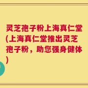 灵芝孢子粉上海真仁堂(上海真仁堂推出灵芝孢子粉，助您强身健体)