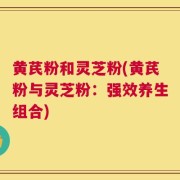 黄芪粉和灵芝粉(黄芪粉与灵芝粉：强效养生组合)