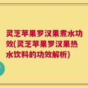 灵芝苹果罗汉果煮水功效(灵芝苹果罗汉果热水饮料的功效解析)