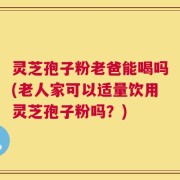 灵芝孢子粉老爸能喝吗(老人家可以适量饮用灵芝孢子粉吗？)