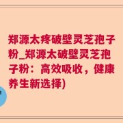 郑源太疼破壁灵芝孢子粉_郑源太破壁灵芝孢子粉:高效吸收,健康养生新选择)