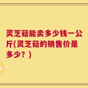 灵芝菇能卖多少钱一公斤(灵芝菇的销售价是多少？)