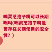 喝灵芝孢子粉可以长期喝吗(喝灵芝孢子粉是否存在长期使用的安全性？)