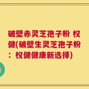 破壁赤灵芝孢子粉 权健(破壁生灵芝孢子粉：权健健康新选择)