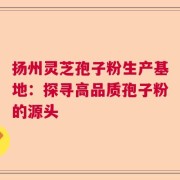 扬州灵芝孢子粉生产基地：探寻高品质孢子粉的源头