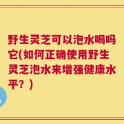 野生灵芝可以泡水喝吗它(如何正确使用野生灵芝泡水来增强健康水平？)