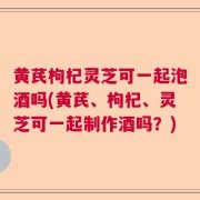 黄芪枸杞灵芝可一起泡酒吗(黄芪、枸杞、灵芝可一起制作酒吗?)