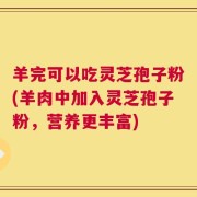 羊完可以吃灵芝孢子粉(羊肉中加入灵芝孢子粉，营养更丰富)