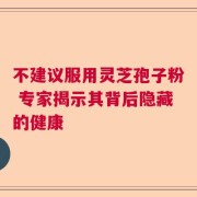 不建议服用灵芝孢子粉 专家揭示其背后隐藏的健康