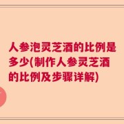 人参泡灵芝酒的比例是多少(制作人参灵芝酒的比例及步骤详解)