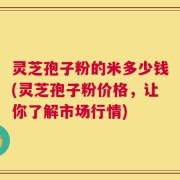 灵芝孢子粉的米多少钱(灵芝孢子粉价格，让你了解市场行情)