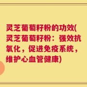 灵芝葡萄籽粉的功效(灵芝葡萄籽粉：强效抗氧化，促进免疫系统，维护心血管健康)