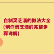 自制灵芝酒的做法大全(制作灵芝酒的完整步骤详解)