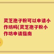 灵芝孢子粉可以申请小作坊吗(灵芝孢子粉小作坊申请指南