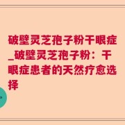 破壁灵芝孢子粉干眼症_破壁灵芝孢子粉：干眼症患者的天然疗愈选择