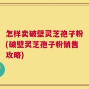 怎样卖破壁灵芝孢子粉(破壁灵芝孢子粉销售攻略)