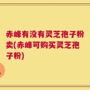 赤峰有没有灵芝孢子粉卖(赤峰可购买灵芝孢子粉)