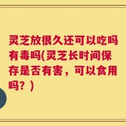 灵芝放很久还可以吃吗有毒吗(灵芝长时间保存是否有害，可以食用吗？)