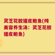 灵芝花胶猪皮鲍鱼(炖美容养生汤：灵芝花胶猪皮鲍鱼)