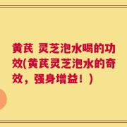 黄芪 灵芝泡水喝的功效(黄芪灵芝泡水的奇效，强身增益！)