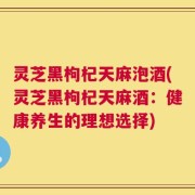 灵芝黑枸杞天麻泡酒(灵芝黑枸杞天麻酒：健康养生的理想选择)