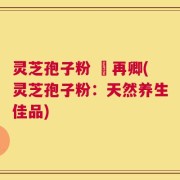 灵芝孢子粉 哖再卿(灵芝孢子粉：天然养生佳品)