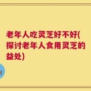 老年人吃灵芝好不好(探讨老年人食用灵芝的益处)