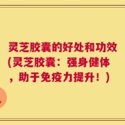 灵芝胶囊的好处和功效(灵芝胶囊：强身健体，助于免疫力提升！)