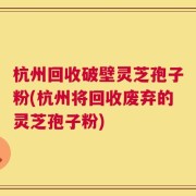 杭州回收破壁灵芝孢子粉(杭州将回收废弃的灵芝孢子粉)