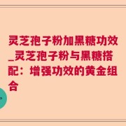 灵芝孢子粉加黑糖功效_灵芝孢子粉与黑糖搭配:增强功效的黄金组合