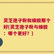 灵芝孢子粉和蜂胶那个好(灵芝孢子粉与蜂胶：哪个更好？)