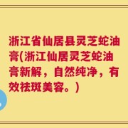 浙江省仙居县灵芝蛇油膏(浙江仙居灵芝蛇油膏新解，自然纯净，有效祛斑美容。)