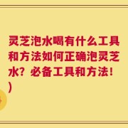 灵芝泡水喝有什么工具和方法如何正确泡灵芝水？必备工具和方法！)