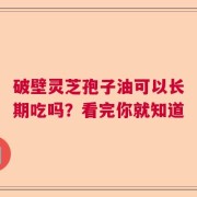 破壁灵芝孢子油可以长期吃吗？看完你就知道