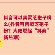 抖音可以卖灵芝孢子粉么(抖音可售灵芝孢子粉？大陆燃起“抖商”新热潮)