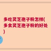 多吃灵芝孢子粉怎样(多食灵芝孢子粉的好处)