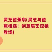 灵芝芭蕉扇(灵芝与芭蕉相遇：创意扇艺惊艳登场)