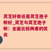 灵芝好些还是灵芝孢子粉好_灵芝与灵芝孢子粉：全面比较两者的优劣