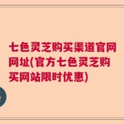 七色灵芝购买渠道官网网址(官方七色灵芝购买网站限时优惠)