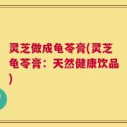 灵芝做成龟苓膏(灵芝龟苓膏：天然健康饮品)