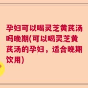 孕妇可以喝灵芝黄芪汤吗晚期(可以喝灵芝黄芪汤的孕妇，适合晚期饮用)
