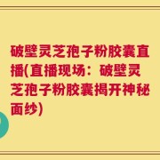 破壁灵芝孢子粉胶囊直播(直播现场：破壁灵芝孢子粉胶囊揭开神秘面纱)