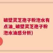 破壁灵芝孢子粉泡水有点油_破壁灵芝孢子粉泡水油感分析)