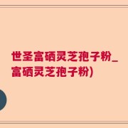 世圣富硒灵芝孢子粉_富硒灵芝孢子粉)