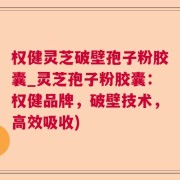 权健灵芝破壁孢子粉胶囊_灵芝孢子粉胶囊：权健品牌，破壁技术，高效吸收)
